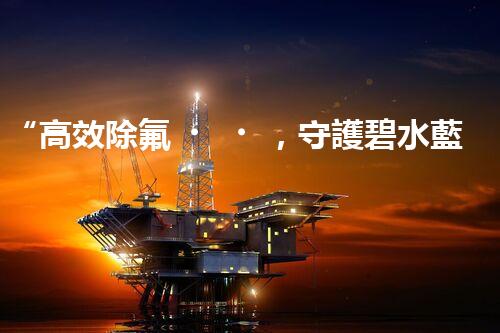 “高效除氟，守護碧水藍天——廢水中氟離子處理新篇章”